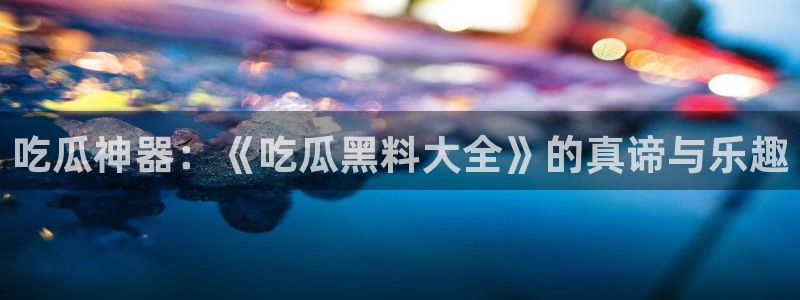51吃瓜网站:吃瓜神器:《吃瓜黑料大全》的真谛与乐趣